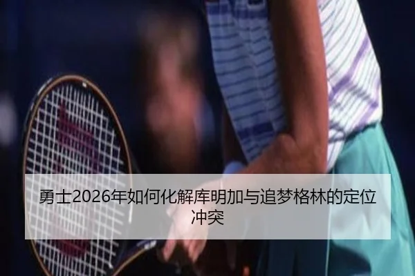 勇士2026年如何化解库明加与追梦格林的定位冲突